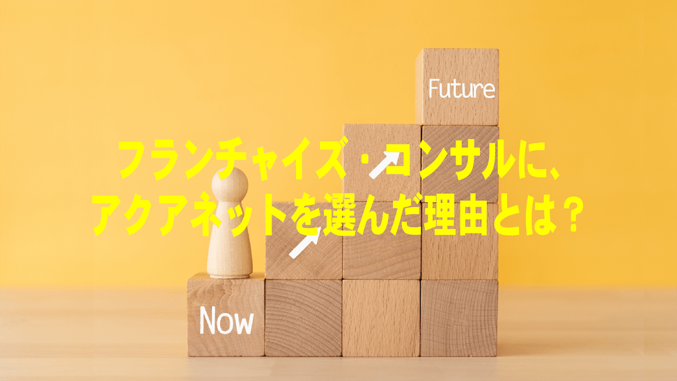 フランチャイズ・コンサルに、アクアネットを選んだ理由とは？